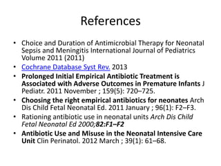 References
• Choice and Duration of Antimicrobial Therapy for Neonatal
Sepsis and Meningitis International Journal of Pediatrics
Volume 2011 (2011)
• Cochrane Database Syst Rev. 2013
• Prolonged Initial Empirical Antibiotic Treatment is
Associated with Adverse Outcomes in Premature Infants J
Pediatr. 2011 November ; 159(5): 720–725.
• Choosing the right empirical antibiotics for neonates Arch
Dis Child Fetal Neonatal Ed. 2011 January ; 96(1): F2–F3.
• Rationing antibiotic use in neonatal units Arch Dis Child
Fetal Neonatal Ed 2000;82:F1–F2
• Antibiotic Use and Misuse in the Neonatal Intensive Care
Unit Clin Perinatol. 2012 March ; 39(1): 61–68.
 