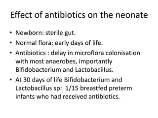 Effect of antibiotics on the neonate
• Newborn: sterile gut.
• Normal flora: early days of life.
• Antibiotics : delay in microflora colonisation
with most anaerobes, importantly
Bifidobacterium and Lactobacillus.
• At 30 days of life Bifidobacterium and
Lactobacillus sp: 1/15 breastfed preterm
infants who had received antibiotics.
 