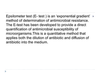 
Epsilometer test (E- test ) is an ‘exponential gradient’
method of determination of antimicrobial resistance.
The E-test has been developed to provide a direct
quantification of antimicrobial susceptibility of
microorganisms.This is a quantitative method that
applies both the dilution of antibiotic and diffusion of
antibiotic into the medium.
 