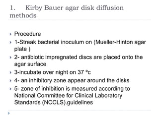 1. Kirby Bauer agar disk diffusion
methods
 Procedure
 1-Streak bacterial inoculum on (Mueller-Hinton agar
plate )
 2- antibiotic impregnated discs are placed onto the
agar surface
 3-incubate over night on 37 ºc
 4- an inhibitory zone appear around the disks
 5- zone of inhibition is measured according to
National Committee for Clinical Laboratory
Standards (NCCLS).guidelines
 