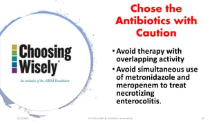 Chose the
Antibiotics with
Caution
• Avoid therapy with
overlapping activity
• Avoid simultaneous use
of metronidazole and
meropenem to treat
necrotizing
enterocolitis.
2/11/2019 Dr.T.V.Rao MD @ Antibiotic stewardship 10
 