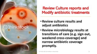 Review Culture reports and
Modify antibiotic treatments
•Review culture results and
adjust antibiotics
•Review microbiology results at
transitions of care (e.g. sign out,
weekend cross-coverage) and
narrow antibiotic coverage
promptly.
2/11/2019 Dr.T.V.Rao MD @ Antibiotic stewardship 12
 