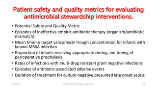 Patient safety and quality metrics for evaluating
antimicrobial stewardship interventions.
• Potential Safety and Quality Metric
• Episodes of ineffective empiric antibiotic therapy (organism/antibiotic
mismatch)
• Mean time to target vancomycin trough concentration for infants with
known MRSA infection
• Proportion of infants receiving appropriate dosing and timing of
perioperative prophylaxis
• Rates of infections with multi-drug resistant gram negative infections
• Episodes of antibiotic-associated adverse events
• Duration of treatment for culture negative presumed late onset sepsis
2/11/2019 Dr.T.V.Rao MD @ Antibiotic stewardship 25
 
