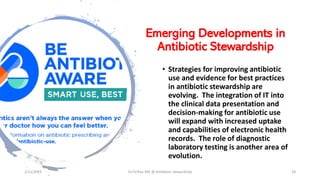 Emerging Developments in
Antibiotic Stewardship
• Strategies for improving antibiotic
use and evidence for best practices
in antibiotic stewardship are
evolving. The integration of IT into
the clinical data presentation and
decision-making for antibiotic use
will expand with increased uptake
and capabilities of electronic health
records. The role of diagnostic
laboratory testing is another area of
evolution.
2/11/2019 Dr.T.V.Rao MD @ Antibiotic stewardship 26
 