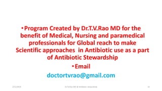 •Program Created by Dr.T.V.Rao MD for the
benefit of Medical, Nursing and paramedical
professionals for Global reach to make
Scientific approaches in Antibiotic use as a part
of Antibiotic Stewardship
•Email
doctortvrao@gmail.com
2/11/2019 Dr.T.V.Rao MD @ Antibiotic stewardship 32
 