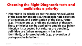 Choosing the Right Diagnostic tests and
antibiotics a priority
•Inherent to its principles are the ongoing evaluation
of the need for antibiotics, the appropriate selection
of a regimen, and optimization of the dose, route
(e.g., intravenous vs. oral) and duration of therapy.
These principles can be applied to empiric use (when
infection is suspected but cultures are pending),
definitive use (when an organism has been
identified), or for prophylaxis (e.g., prevention of
postoperative infections
2/11/2019 Dr.T.V.Rao MD @ Antibiotic stewardship 7
 
