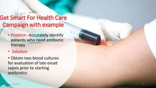 Get Smart For Health Care
Campaign with example
• Problem -Accurately identify
patients who need antibiotic
therapy
• Solution
• Obtain two blood cultures
for evaluation of late onset
sepsis prior to starting
antibiotics
2/11/2019 Dr.T.V.Rao MD @ Antibiotic stewardship 8
 