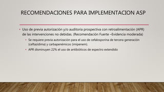 RECOMENDACIONES PARA IMPLEMENTACION ASP
• Uso de previa autorización y/o auditoria prospectiva con retroalimentación (APR)
de las intervenciones no debidas. (Recomendación Fuerte –Evidencia moderada)
• Se requiere previa autorización para el uso de cefalosporina de tercera generación
(ceftazidima) y carbapenémicos (imipenem).
• APR disminuyen 22% el uso de antibióticos de espectro extendido
 