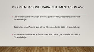 • Se debe reforzar la educación didáctica para uso ASP, (Recomendación débil –
Evidencia baja)
• Desarrollar un ASP como guía clínica (Recomendación débil –Evidencia baja)
• Implementar acciones en enfermedades infecciosas, (Recomendación débil –
Evidencia baja)
RECOMENDACIONES PARA IMPLEMENTACION ASP
 