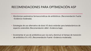 RECOMENDACIONES PARA OPTIMIZACIÓN ASP
• Monitorizar parámetros farmacocinéticas de antibióticos. (Recomendación Fuerte
–Evidencia moderada).
• Estrategias de uso alternativo de dosis VS dosis estándar para betalactámicos de
espectro extendido (Recomendación débil –Evidencia baja).
• Incrementar el uso de antibióticos por vía oral y disminuir el tiempo de transición
de antibiótico IV a VO. (Recomendación Fuerte –Evidencia moderada).
 
