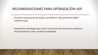 • Promover evaluaciones de alergia a antibióticos. (Recomendación débil –
Evidencia baja).
• Implementar estrategias para reducir la duración de tratamiento antibiótico.
(Recomendación Fuerte –Evidencia moderada).
RECOMENDACIONES PARA OPTIMIZACIÓN ASP
 