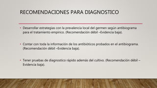 RECOMENDACIONES PARA DIAGNOSTICO
• Desarrollar estrategias con la prevalencia local del germen según antibiograma
para el tratamiento empírico. (Recomendación débil –Evidencia baja).
• Contar con toda la información de los antibióticos probados en el antibiograma.
(Recomendación débil –Evidencia baja).
• Tener pruebas de diagnostico rápido además del cultivo. (Recomendación débil –
Evidencia baja).
 