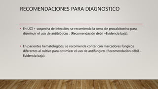 • En UCI + sospecha de infección, se recomienda la toma de procalcitonina para
disminuir el uso de antibióticos . (Recomendación débil –Evidencia baja).
• En pacientes hematológicos, se recomienda contar con marcadores fúngicos
diferentes al cultivo para optimizar el uso de antifúngico. (Recomendación débil –
Evidencia baja).
RECOMENDACIONES PARA DIAGNOSTICO
 