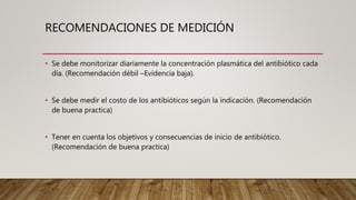 RECOMENDACIONES DE MEDICIÓN
• Se debe monitorizar diariamente la concentración plasmática del antibiótico cada
día. (Recomendación débil –Evidencia baja).
• Se debe medir el costo de los antibióticos según la indicación. (Recomendación
de buena practica)
• Tener en cuenta los objetivos y consecuencias de inicio de antibiótico.
(Recomendación de buena practica)
 