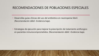 RECOMENDACIONES DE POBLACIONES ESPECIALES
• Desarrollas guías clínicas del uso del antibiótico en neutropenia febril.
(Recomendación débil –Evidencia baja).
• Estrategias de ejecución para mejorar la prescripción de tratamiento antifungico
en pacientes inmunocomprometidos. (Recomendación débil –Evidencia baja).
 