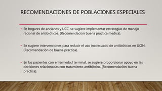 • En hogares de ancianos y UCC, se sugiere implementar estrategias de manejo
racional de antibióticos. (Recomendación buena practica medica).
• Se sugiere intervenciones para reducir el uso inadecuado de antibióticos en UCIN.
(Recomendación de buena practica).
• En los pacientes con enfermedad terminal, se sugiere proporcionar apoyo en las
decisiones relacionadas con tratamiento antibiótico. (Recomendación buena
practica).
RECOMENDACIONES DE POBLACIONES ESPECIALES
 