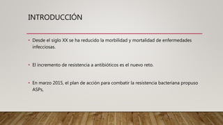 INTRODUCCIÓN
• Desde el siglo XX se ha reducido la morbilidad y mortalidad de enfermedades
infecciosas.
• El incremento de resistencia a antibióticos es el nuevo reto.
• En marzo 2015, el plan de acción para combatir la resistencia bacteriana propuso
ASPs,
 