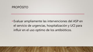PROPÓSITO
• Evaluar ampliamente las intervenciones del ASP en
el servicio de urgencias, hospitalización y UCI para
influir en el uso optimo de los antibióticos.
 