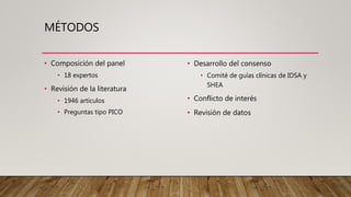 MÉTODOS
• Composición del panel
• 18 expertos
• Revisión de la literatura
• 1946 artículos
• Preguntas tipo PICO
• Desarrollo del consenso
• Comité de guías clínicas de IDSA y
SHEA
• Conflicto de interés
• Revisión de datos
 