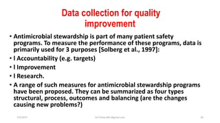 Data collection for quality
improvement
• Antimicrobial stewardship is part of many patient safety
programs. To measure the performance of these programs, data is
primarily used for 3 purposes [Solberg et al., 1997]:
• l Accountability (e.g. targets)
• l Improvement
• l Research.
• A range of such measures for antimicrobial stewardship programs
have been proposed. They can be summarized as four types
structural, process, outcomes and balancing (are the changes
causing new problems?)
7/5/2017 Dr.T.V.Rao MD @gmail.com 20
 