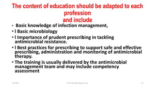 The content of education should be adapted to each
profession
and include
• Basic knowledge of infection management,
• l Basic microbiology
• l Importance of prudent prescribing in tackling
antimicrobial resistance.
• l Best practices for prescribing to support safe and effective
prescribing, administration and monitoring of antimicrobial
therapy.
• The training is usually delivered by the antimicrobial
management team and may include competency
assessment
7/5/2017 Dr.T.V.Rao MD @gmail.com 22
 