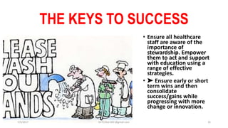 THE KEYS TO SUCCESS
• Ensure all healthcare
staff are aware of the
importance of
stewardship. Empower
them to act and support
with education using a
range of effective
strategies.
• ➤ Ensure early or short
term wins and then
consolidate
success/gains while
progressing with more
change or innovation.
7/5/2017 Dr.T.V.Rao MD @gmail.com 26
 