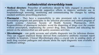 Antimicrobial stewardship team
• Medical directors- Prescriber of antibiotics should be fully engaged in prescribing
antiibiotics. They should provide supportive efforts to improve antibiotic use in
hospitalsthrough assessing, monitoring and communicating the changes by setting
standard antibiotic prescribing practices.
• Pharmacist - They have a responsibility to take prominent role in antimicrobial
stewardship program and participate in the infection prevention and control program of
health systems -American Society of Health Systems Pharmacists, 2010.
Responsibilities of pharmacist includes: avoid the dispersing of drugs over the counter
without prescription, emphasizing the correct drug, dose, duration and educating the
patient on the antimicrobial use and quality assurance activities.
• Microbiologist – can guide accurate and reliable diagnostic test for infectous disease.
They can suggest empirical therpy derived from cumulative antibiotic resistant report
available in hospitals. Clinical Microbiologist plays a crucial role in sending alerts of
multi drug resistant pathogens and educate about the rapid diagnostic tests available in
healthcare settings.
cont...........................
 