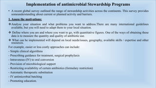Implementation of antimicrobial Stewardship Programs
• A recent global survey outlined the range of stewardship activities across the continents. This survey provides
someunderstanding about current or planned activity and barriers.
1. Assess the motivations:
Analyse your situation and what problems you want to address.There are many international guidelines
available, but you will need to adapt them to your local situation.
 Define where you are and where you want to go, with quantitative figures. One of the ways of obtaining these
data is to measure the quantity and quality of antibiotic use.
 What can be implemented will depend on local needs/issues, geography, available skills / expertise and other
resources.
For example, easier or less costly approaches can include:
- Simple clinical algorithms
- Prescribing guidance for treatment, surgical prophylaxis
- Intravenous (IV) to oral conversion
- Provision of microbiological support
- Restricting availability of certain antibiotics (formulary restriction)
- Automatic therapeutic substitution
- IV antimicrobial batching
- Promoting education.
 
