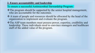 2. Ensure accountability and leadership
To ensure a successful Antimicrobial Stewardship Program:
The program should be supported by the senior hospital management,
who are accountable for the outcomes.
 A team of people and resources should be allocated by the head of the
organization to implement and evaluate the program.
The ASP team members must possess power, expertise, credibility and
leadership. These individuals need to convince managers and healthcare
staff of the added value of the program.
 