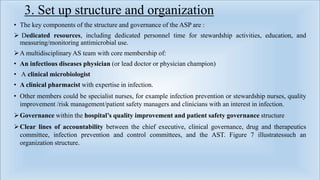 3. Set up structure and organization
• The key components of the structure and governance of the ASP are :
 Dedicated resources, including dedicated personnel time for stewardship activities, education, and
measuring/monitoring antimicrobial use.
A multidisciplinary AS team with core membership of:
• An infectious diseases physician (or lead doctor or physician champion)
• A clinical microbiologist
• A clinical pharmacist with expertise in infection.
• Other members could be specialist nurses, for example infection prevention or stewardship nurses, quality
improvement /risk management/patient safety managers and clinicians with an interest in infection.
Governance within the hospital’s quality improvement and patient safety governance structure
Clear lines of accountability between the chief executive, clinical governance, drug and therapeutics
committee, infection prevention and control committees, and the AST. Figure 7 illustratessuch an
organization structure.
 