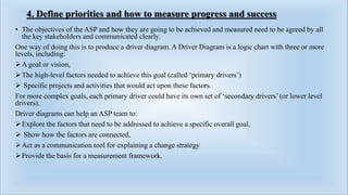 4. Define priorities and how to measure progress and success
• The objectives of the ASP and how they are going to be achieved and measured need to be agreed by all
the key stakeholders and communicated clearly.
One way of doing this is to produce a driver diagram. A Driver Diagram is a logic chart with three or more
levels, including:
A goal or vision,
The high-level factors needed to achieve this goal (called ‘primary drivers’)
 Specific projects and activities that would act upon these factors.
For more complex goals, each primary driver could have its own set of ‘secondary drivers’ (or lower level
drivers).
Driver diagrams can help an ASP team to:
Explore the factors that need to be addressed to achieve a specific overall goal,
 Show how the factors are connected,
Act as a communication tool for explaining a change strategy
Provide the basis for a measurement framework.
 