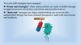 Two core ASP strategies have emerged:
➤“Front–end strategies” where antimicrobials are made available through
an approval process (formulary restrictions and preauthorization).
➤ “Back-end“ strategies are where antimicrobials are reviewed after
antimicrobial therapy has been initiated (prospective audit with intervention
and feedback)
 