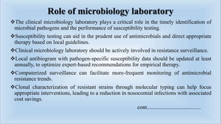 Role of microbiology laboratory
The clinical microbiology laboratory plays a critical role in the timely identification of
microbial pathogens and the performance of susceptibility testing.
Susceptibility testing can aid in the prudent use of antimicrobials and direct appropriate
therapy based on local guidelines.
Clinical microbiology laboratory should be actively involved in resistance surveillance.
Local antibiogram with pathogen-specific susceptibility data should be updated at least
annually, to optimize expert-based recommendations for empirical therapy.
Computerized surveillance can facilitate more-frequent monitoring of antimicrobial
resistance trends.
Clonal characterization of resistant strains through molecular typing can help focus
appropriate interventions, leading to a reduction in nosocomial infections with associated
cost savings.
cont.......................................
 