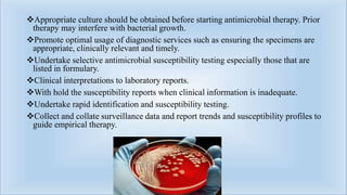 Appropriate culture should be obtained before starting antimicrobial therapy. Prior
therapy may interfere with bacterial growth.
Promote optimal usage of diagnostic services such as ensuring the specimens are
appropriate, clinically relevant and timely.
Undertake selective antimicrobial susceptibility testing especially those that are
listed in formulary.
Clinical interpretations to laboratory reports.
With hold the susceptibility reports when clinical information is inadequate.
Undertake rapid identification and susceptibility testing.
Collect and collate surveillance data and report trends and susceptibility profiles to
guide empirical therapy.
 