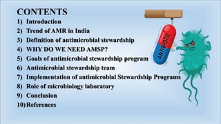 CONTENTS
1) Introduction
2) Trend of AMR in India
3) Definition of antimicrobial stewardship
4) WHY DO WE NEED AMSP?
5) Goals of antimicrobial stewardship program
6) Antimicrobial stewardship team
7) Implementation of antimicrobial Stewardship Programs
8) Role of microbiology laboratory
9) Conclusion
10)References
 