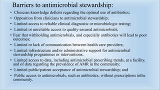 Barriers to antimicrobial stewardship:
• Clinician knowledge deficits regarding the optimal use of antibiotics;
• Opposition from clinicians to antimicrobial stewardship;
• Limited access to reliable clinical diagnostic or microbiologic testing;
• Limited or unreliable access to quality-assured antimicrobials;
• Fear that withholding antimicrobials, and especially antibiotics will lead to poor
outcomes;
• Limited or lack of communication between health care providers;
• Limited infrastructure and/or administrative support for antimicrobial
stewardship programmes or interventions;
• Limited access to data, including antimicrobial prescribing trends, at a facility,
and of data regarding the prevalence of AMR in the community;
• Limited public/patient acceptance of antimicrobial stewardship; and
• Public access to antimicrobials, such as antibiotics, without prescriptions inthe
community.
 