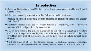 Introduction
 Antimicrobial resistance (AMR) has emerged as a major public health problem all
over the world.
Infections caused by resistant microbes fail to respond to treatment
because of limited therapeutic options resulting in prolonged illness and greater
risk of death.
Treatment failures also lead to longer periods of infectivity, with increased
numbers of infected people in the community.
This in turn exposes the general population to the risk of contracting a resistant
strain of microorganisms. As they become resistant to first-line antimicrobials, the
forbidding high cost of the second-line drugs may result in failure to treat these
diseases.
Most alarming of all are the diseases caused by multidrug-resistant microbes,
which are virtually non-treatable and thereby contributes to a “post-antibiotic era”.
 