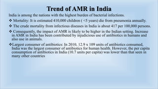 Trend of AMR in India
lndia is among the nations with the highest burden of bacterial infections.
 Mortality: It is estimated 410,000 children ( <5 years) die from pneumonia annually.
 The crude mortality from infectious diseases in India is about 417 per 100,000 persons.
 Consequently, the impact of AMR is likely to be higher in the Indian setting. Increase
in AMR in India has been contributed by injudicious use of antibiotics in humans and
also use in animals.
Largest consumer of antibiotics: In 2010, 12.9 x 109 units of antibiotics consumed,
India was the largest consumer of antibiotics for human health. However, the per capita
consumption of antibiotics in India (10.7 units per capita) was lower than that seen in
many other countries
 