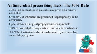 Antimicrobial prescribing facts: The 30% Rule
• 30% of all hospitalised in-patient at any given time receive
antibiotics
• Over 30% of antibiotics are prescribed inappropriately in the
community
• Up to 30% of all surgical prophylaxis is inappropriate
• 30% of hospital pharmacy costs are due to antimicrobial use
• 10-30% of antimicrobial cost can be saved by antimicrobial
stewardship programs
 