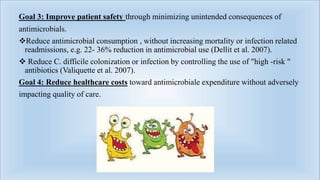 Goal 3: Improve patient safety through minimizing unintended consequences of
antimicrobials.
Reduce antimicrobial consumption , without increasing mortality or infection related
readmissions, e.g. 22- 36% reduction in antimicrobial use (Dellit et al. 2007).
 Reduce C. difficile colonization or infection by controlling the use of "high -risk "
antibiotics (Valiquette et al. 2007).
Goal 4: Reduce healthcare costs toward antimicrobiale expenditure without adversely
impacting quality of care.
 