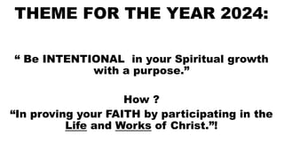 THEME FOR THE YEAR 2024:
“ Be INTENTIONAL in your Spiritual growth
with a purpose.”
How ?
“In proving your FAITH by participating in the
Life and Works of Christ.”!
 