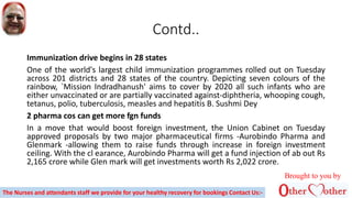 Contd..
Immunization drive begins in 28 states
One of the world's largest child immunization programmes rolled out on Tuesday
across 201 districts and 28 states of the country. Depicting seven colours of the
rainbow, `Mission Indradhanush' aims to cover by 2020 all such infants who are
either unvaccinated or are partially vaccinated against-diphtheria, whooping cough,
tetanus, polio, tuberculosis, measles and hepatitis B. Sushmi Dey
2 pharma cos can get more fgn funds
In a move that would boost foreign investment, the Union Cabinet on Tuesday
approved proposals by two major pharmaceutical firms -Aurobindo Pharma and
Glenmark -allowing them to raise funds through increase in foreign investment
ceiling. With the cl earance, Aurobindo Pharma will get a fund injection of ab out Rs
2,165 crore while Glen mark will get investments worth Rs 2,022 crore.
Brought to you by
The Nurses and attendants staff we provide for your healthy recovery for bookings Contact Us:-
 