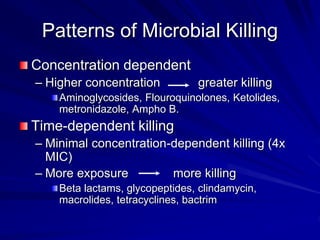 Patterns of Microbial Killing
Concentration dependent
– Higher concentration greater killing
Aminoglycosides, Flouroquinolones, Ketolides,
metronidazole, Ampho B.
Time-dependent killing
– Minimal concentration-dependent killing (4x
MIC)
– More exposure more killing
Beta lactams, glycopeptides, clindamycin,
macrolides, tetracyclines, bactrim
 