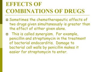 EFFECTS OF
COMBINATIONS OF DRUGS
 Sometimes the chemotherapeutic effects of
two drugs given simultaneously is greater than
the effect of either given alone.
 This is called synergism. For example,
penicillin and streptomycin in the treatment
of bacterial endocarditis. Damage to
bacterial cell walls by penicillin makes it
easier for streptomycin to enter.
 