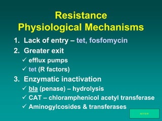 Resistance
Physiological Mechanisms
1. Lack of entry – tet, fosfomycin
2. Greater exit
 efflux pumps
 tet (R factors)
3. Enzymatic inactivation
 bla (penase) – hydrolysis
 CAT – chloramphenicol acetyl transferase
 Aminogylcosides & transferases
REVIEW
 