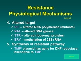 Resistance
Physiological Mechanisms
4. Altered target
 RIF – altered RNA polymerase (mutants)
 NAL – altered DNA gyrase
 STR – altered ribosomal proteins
 ERY – methylation of 23S rRNA
5. Synthesis of resistant pathway
 TMPr plasmid has gene for DHF reductase;
insensitive to TMP
(cont’d)
REVIEW
 