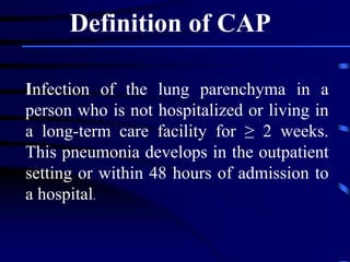 Infection of the lung parenchyma in a
person who is not hospitalized or living in
a long-term care facility for ≥ 2 weeks.
This pneumonia develops in the outpatient
setting or within 48 hours of admission to
a hospital.
Definition of CAP
 