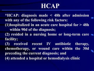 *HCAP: diagnosis made < 48h after admission
with any of the following risk factors:
(1)hospitalized in an acute care hospital for > 48h
within 90d of the diagnosis;
(2) resided in a nursing home or long-term care
facility;
(3) received recent IV antibiotic therapy,
chemotherapy, or wound care within the 30d
preceding the current diagnosis; and
(4) attended a hospital or hemodialysis clinic
HCAP
 