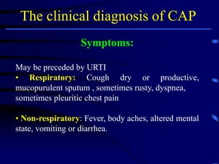 The clinical diagnosis of CAP
Symptoms:
May be preceded by URTI
• Respiratory: Cough dry or productive,
mucopurulent sputum , sometimes rusty, dyspnea,
sometimes pleuritic chest pain
• Non-respiratory: Fever, body aches, altered mental
state, vomiting or diarrhea.
 