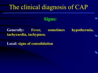 The clinical diagnosis of CAP
Signs:
Generally: Fever, sometimes hypothermia,
tachycardia, tachypnea.
Local: signs of consolidation
 